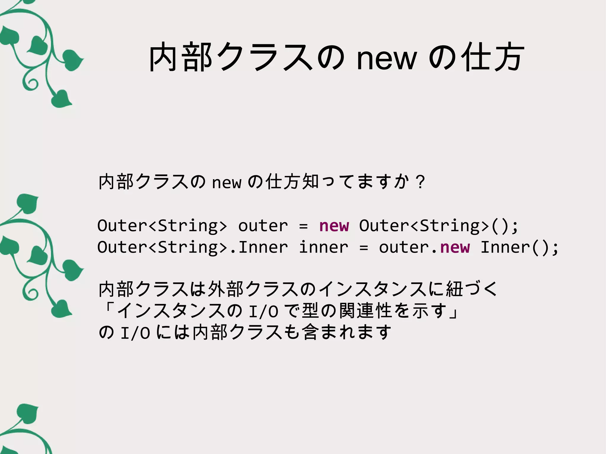 内部クラスの new の仕方


内部クラスの new の仕方知ってますか？

Outer<String> outer = new Outer<String>();
Outer<String>.Inner inner = outer.new Inner();

内部クラスは外部クラスのインスタンスに紐づく
「インスタンスの I/O で型の関連性を示す」
の I/O には内部クラスも含まれます
 