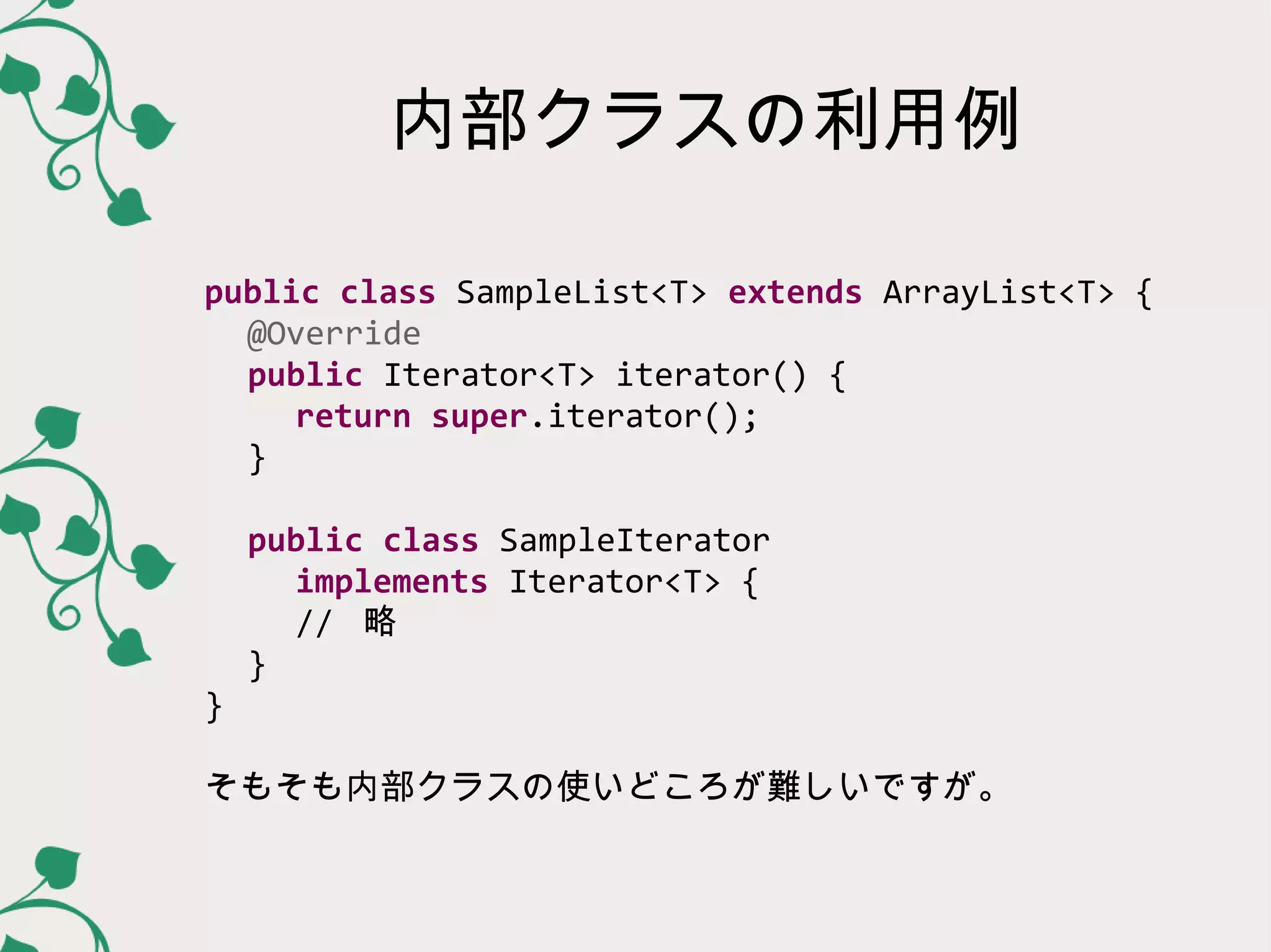 内部クラスの利用例

public class SampleList<T> extends ArrayList<T> {
  @Override
  public Iterator<T> iterator() {
   return super.iterator();
  }

    public class SampleIterator
     implements Iterator<T> {
     // 略
    }
}

そもそも内部クラスの使いどころが難しいですが。
 