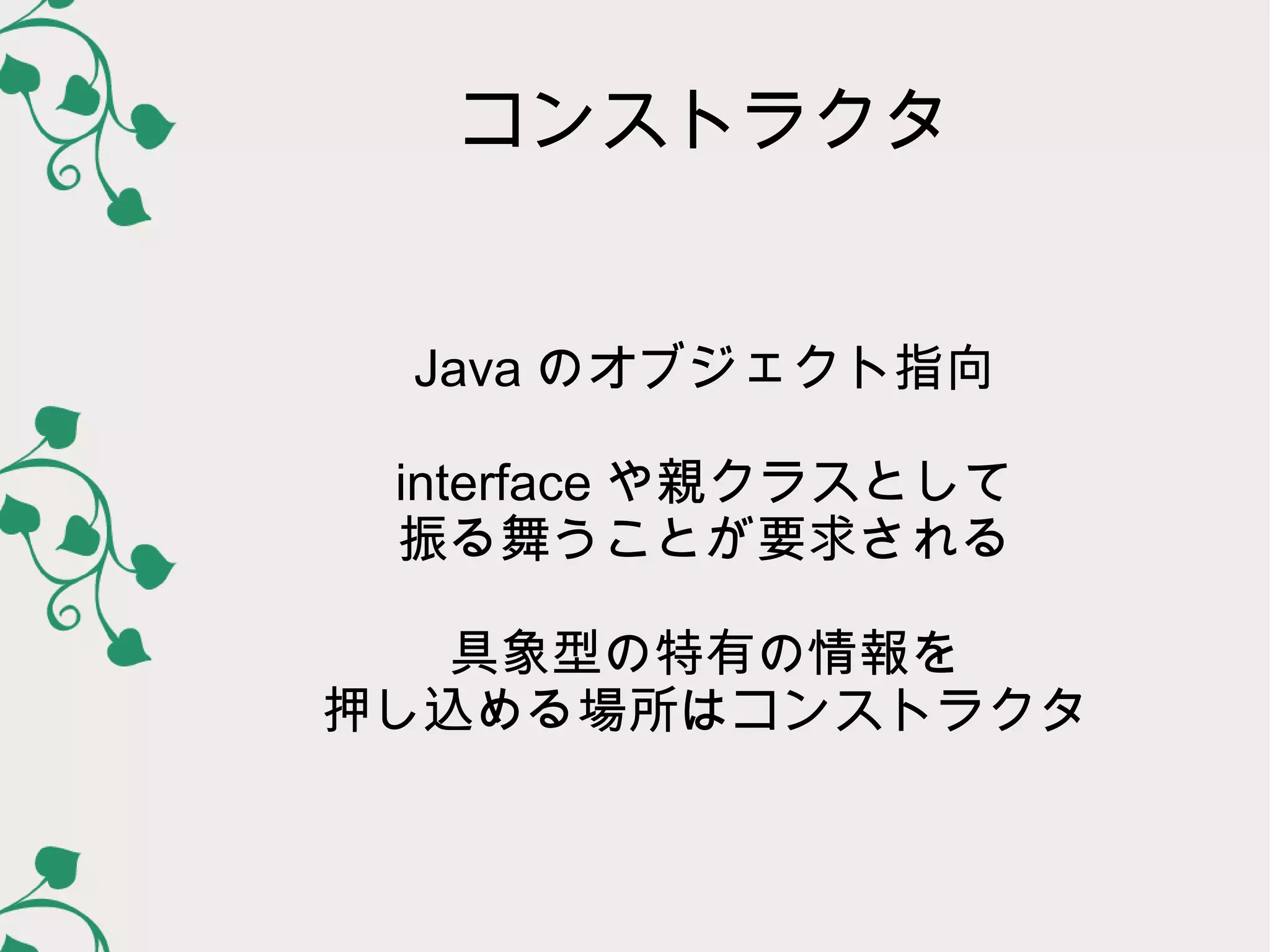コンストラクタ


 Java のオブジェクト指向

 interface や親クラスとして
 振る舞うことが要求される

   具象型の特有の情報を
押し込める場所はコンストラクタ
 