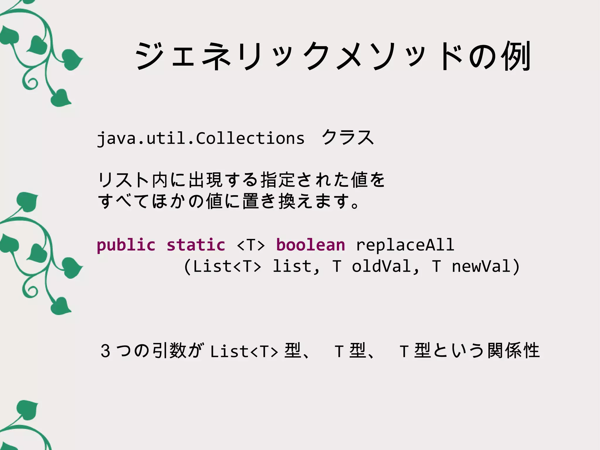 ジェネリックメソッドの例

java.util.Collections クラス

リスト内に出現する指定された値を
すべてほかの値に置き換えます。

public static <T> boolean replaceAll
     (List<T> list, T oldVal, T newVal)



３つの引数が List<T> 型、 T 型、 T 型という関係性
 
