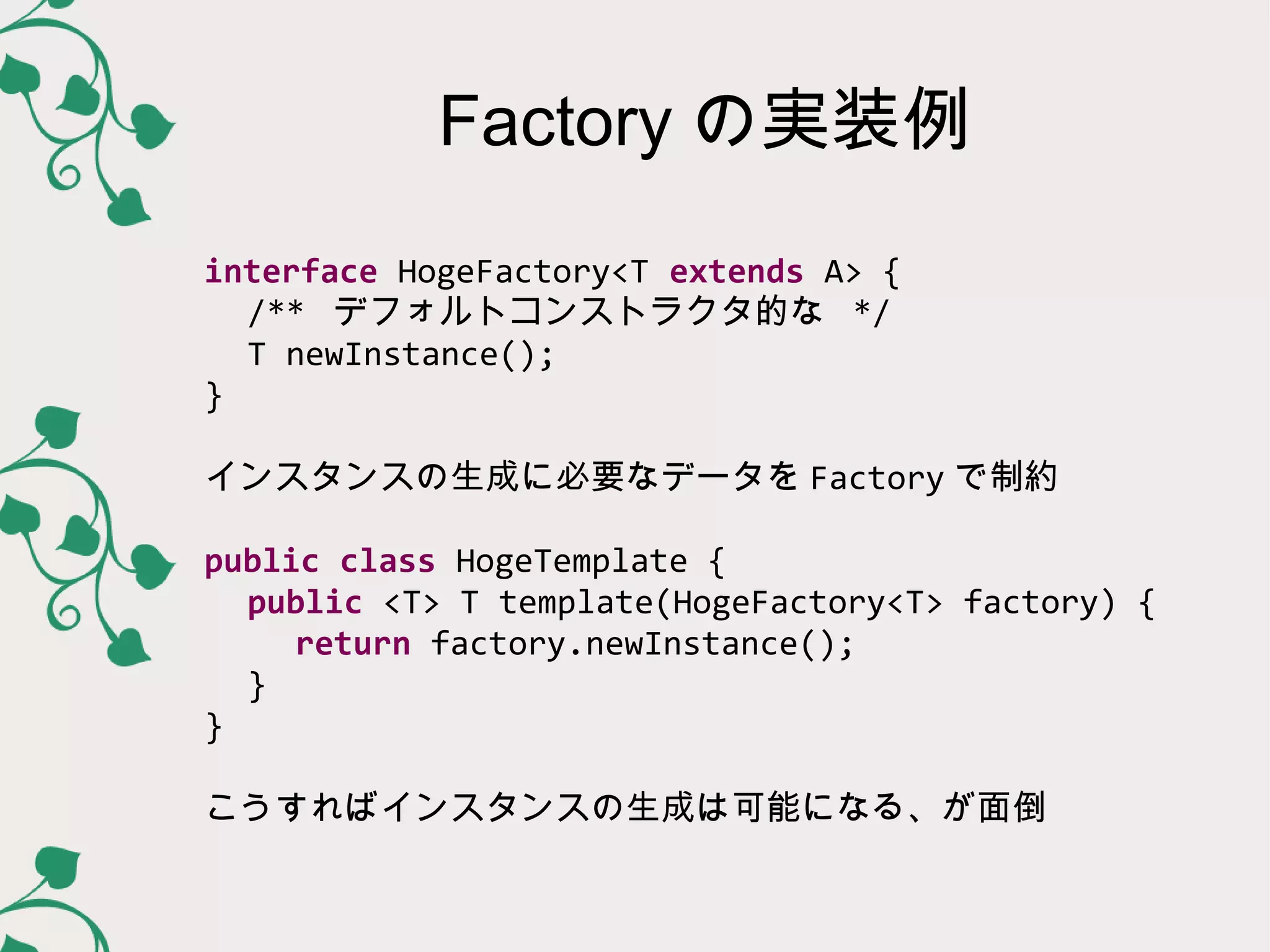 Factory の実装例
interface HogeFactory<T extends A> {
  /** デフォルトコンストラクタ的な */
  T newInstance();
}

インスタンスの生成に必要なデータを Factory で制約

public class HogeTemplate {
  public <T> T template(HogeFactory<T> factory) {
   return factory.newInstance();
  }
}

こうすればインスタンスの生成は可能になる、が面倒
 