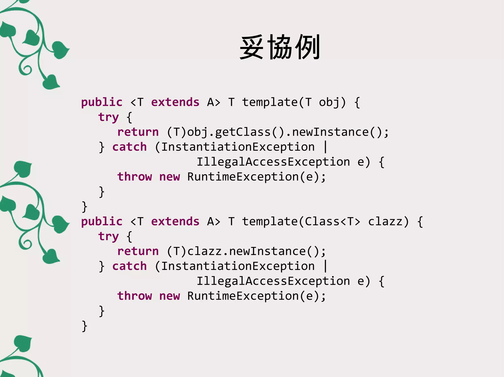 妥協例
public <T extends A> T template(T obj) {
  try {
   return (T)obj.getClass().newInstance();
  } catch (InstantiationException |
           IllegalAccessException e) {
   throw new RuntimeException(e);
  }
}
public <T extends A> T template(Class<T> clazz) {
  try {
   return (T)clazz.newInstance();
  } catch (InstantiationException |
           IllegalAccessException e) {
   throw new RuntimeException(e);
  }
}
 