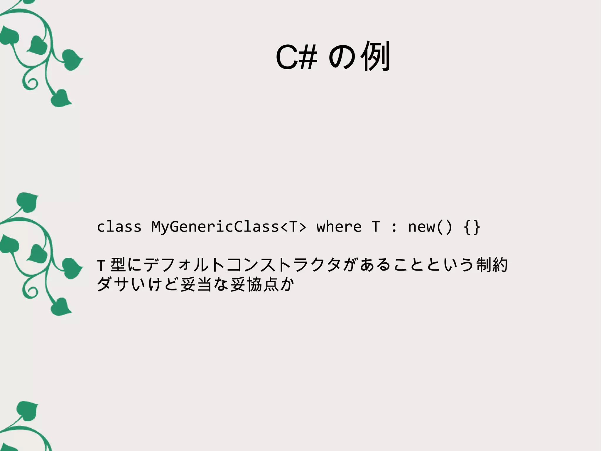 C# の例



class MyGenericClass<T> where T : new() {}

T 型にデフォルトコンストラクタがあることという制約
ダサいけど妥当な妥協点か
 