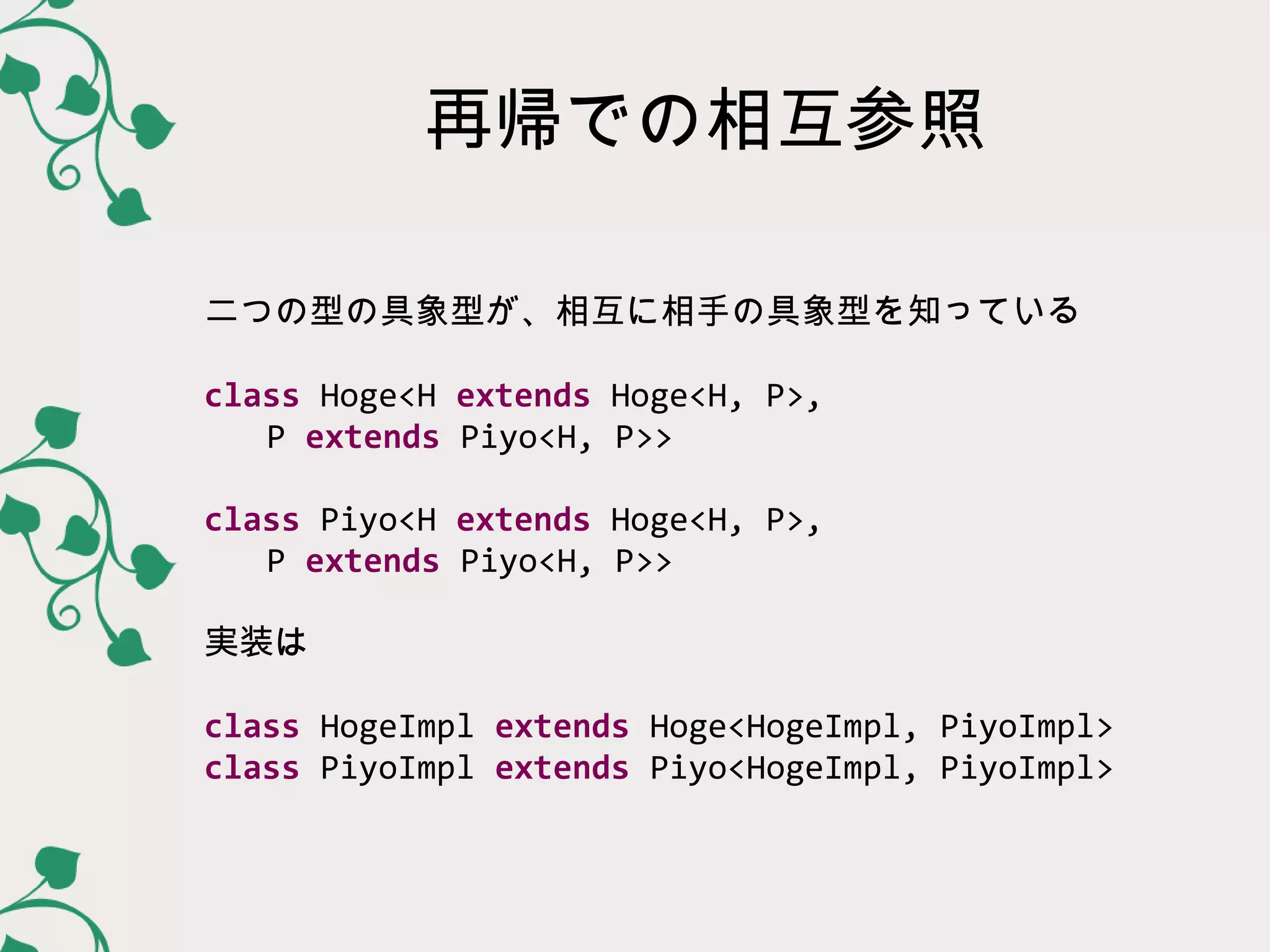 再帰での相互参照

二つの型の具象型が、相互に相手の具象型を知っている

class Hoge<H extends Hoge<H, P>,
   P extends Piyo<H, P>>

class Piyo<H extends Hoge<H, P>,
   P extends Piyo<H, P>>

実装は

class HogeImpl extends Hoge<HogeImpl, PiyoImpl>
class PiyoImpl extends Piyo<HogeImpl, PiyoImpl>
 