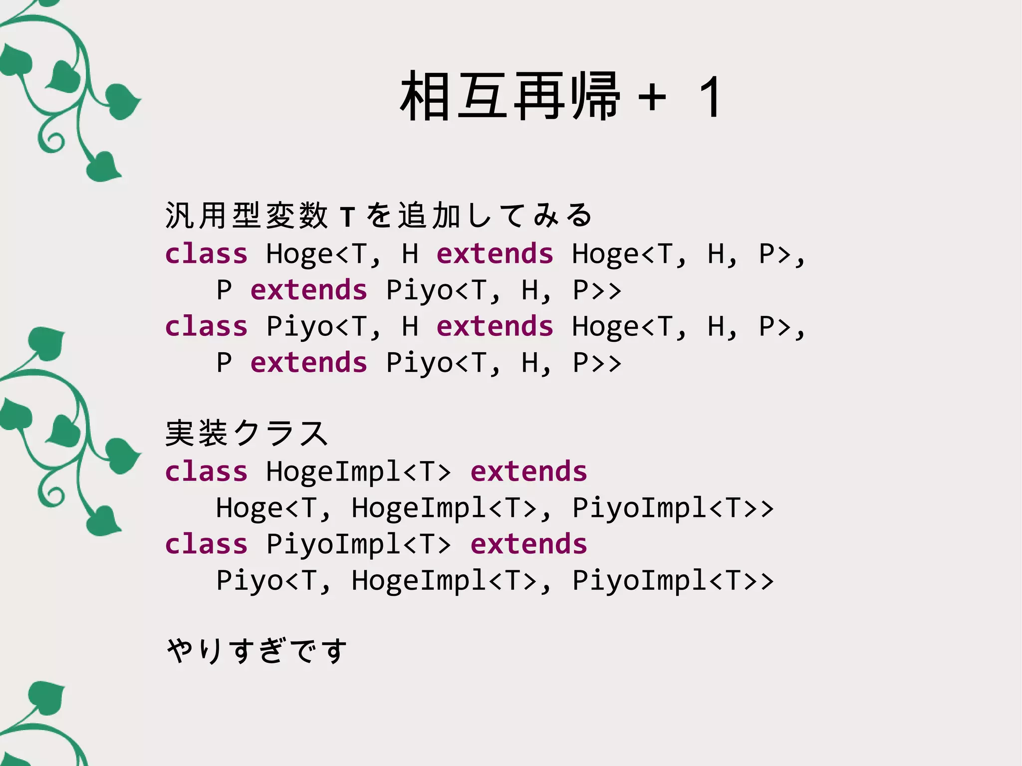 相互再帰＋１
汎用型変数 T を追加してみる
class Hoge<T, H extends Hoge<T, H, P>,
   P extends Piyo<T, H, P>>
class Piyo<T, H extends Hoge<T, H, P>,
   P extends Piyo<T, H, P>>

実装クラス
class HogeImpl<T> extends
   Hoge<T, HogeImpl<T>, PiyoImpl<T>>
class PiyoImpl<T> extends
   Piyo<T, HogeImpl<T>, PiyoImpl<T>>

やりすぎです
 