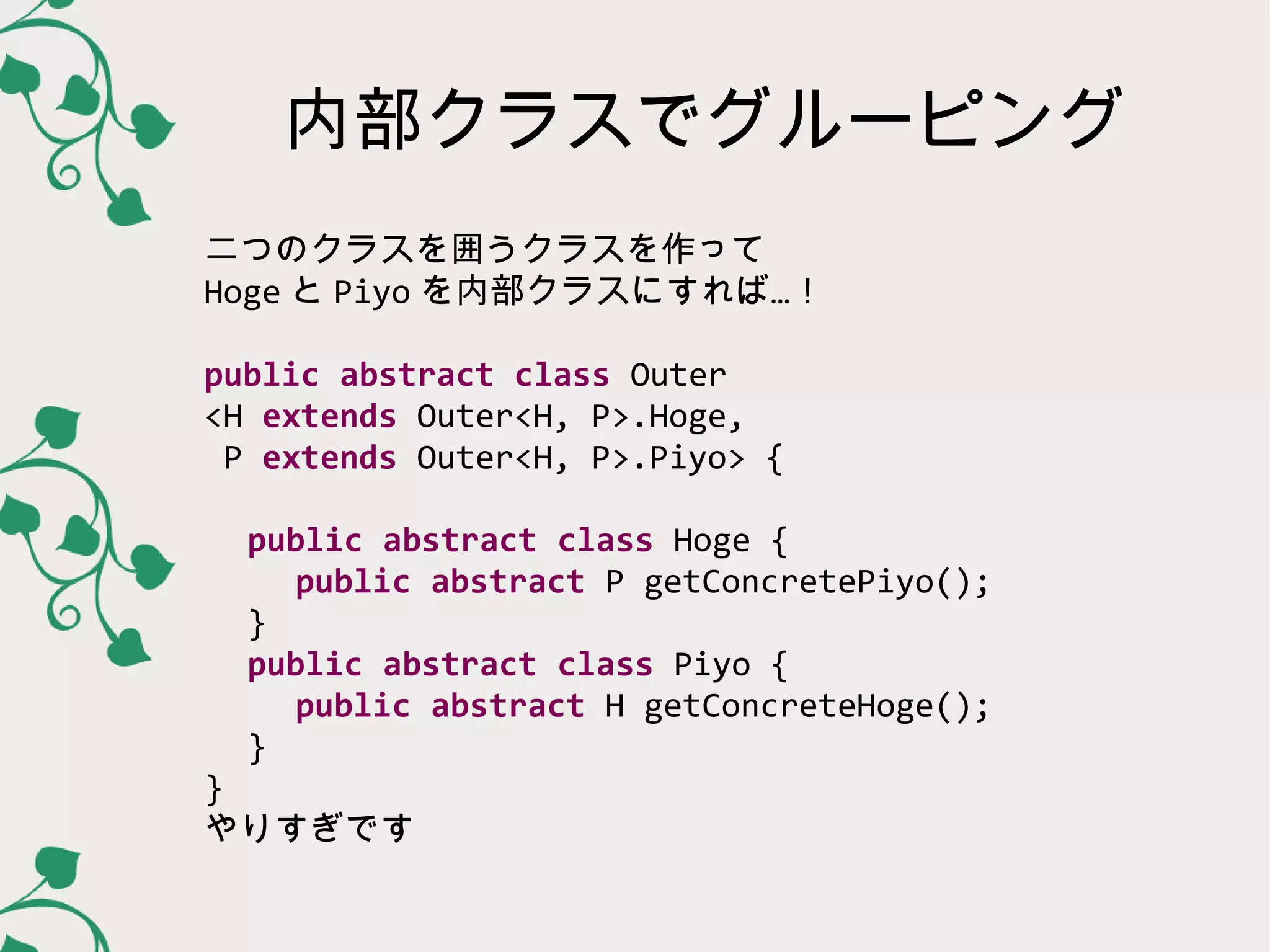 内部クラスでグルーピング
二つのクラスを囲うクラスを作って
Hoge と Piyo を内部クラスにすれば…！

public abstract class Outer
<H extends Outer<H, P>.Hoge,
 P extends Outer<H, P>.Piyo> {

  public abstract class Hoge {
   public abstract P getConcretePiyo();
  }
  public abstract class Piyo {
   public abstract H getConcreteHoge();
  }
}
やりすぎです
 