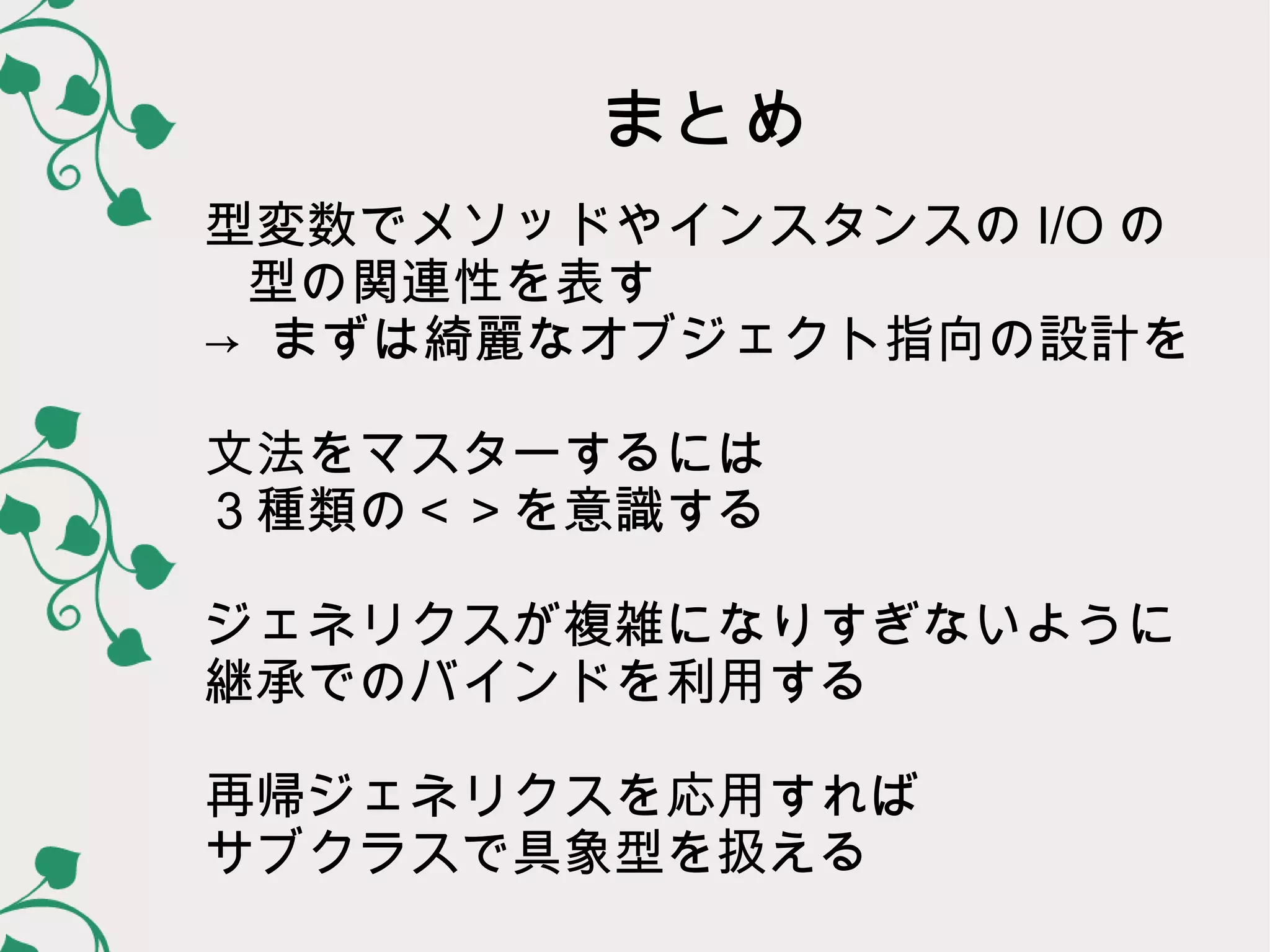 まとめ
型変数でメソッドやインスタンスの I/O の
 型の関連性を表す
→ まずは綺麗なオブジェクト指向の設計を

文法をマスターするには
３種類の＜＞を意識する

ジェネリクスが複雑になりすぎないように
継承でのバインドを利用する

再帰ジェネリクスを応用すれば
サブクラスで具象型を扱える
 