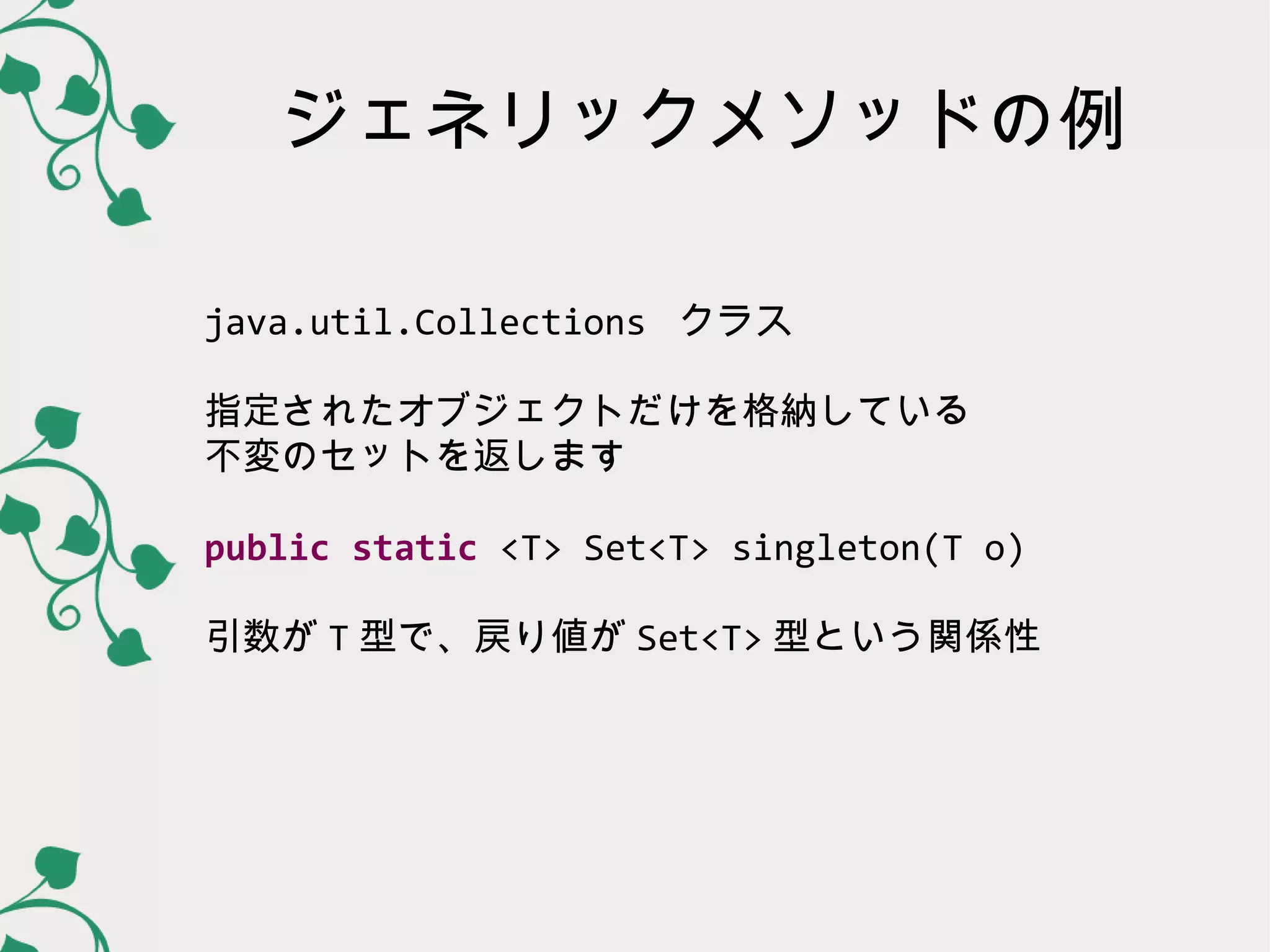 ジェネリックメソッドの例

java.util.Collections クラス

指定されたオブジェクトだけを格納している
不変のセットを返します

public static <T> Set<T> singleton(T o)

引数が T 型で、戻り値が Set<T> 型という関係性
 