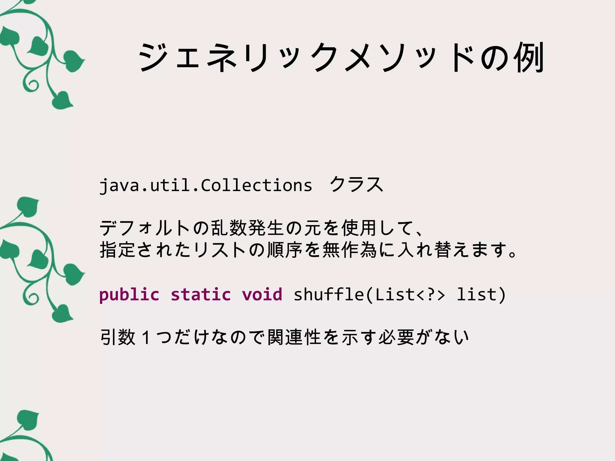 ジェネリックメソッドの例


java.util.Collections クラス

デフォルトの乱数発生の元を使用して、
指定されたリストの順序を無作為に入れ替えます。

public static void shuffle(List<?> list)

引数１つだけなので関連性を示す必要がない
 