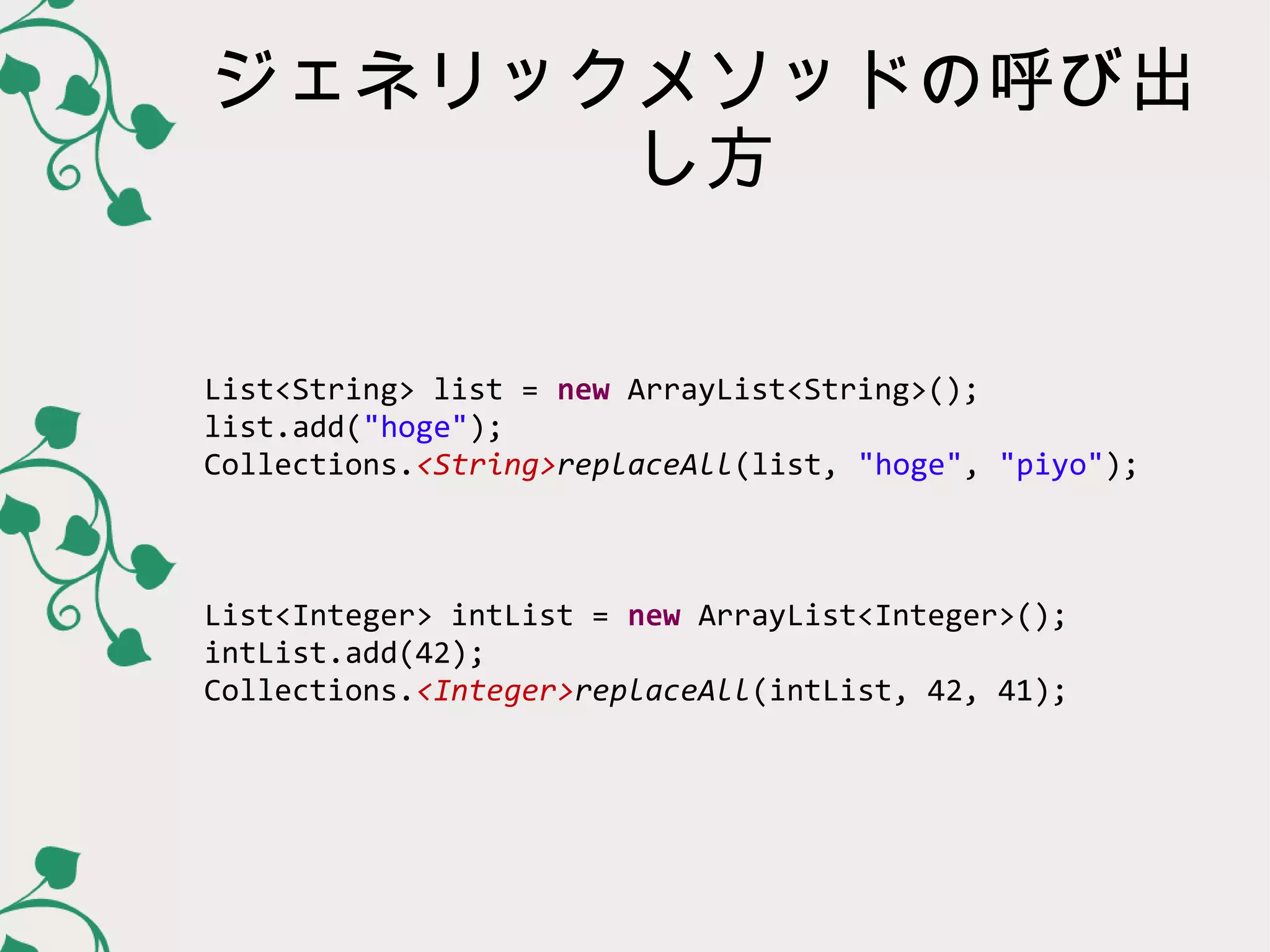 ジェネリックメソッドの呼び出
      し方


List<String> list = new ArrayList<String>();
list.add("hoge");
Collections.<String>replaceAll(list, "hoge", "piyo");



List<Integer> intList = new ArrayList<Integer>();
intList.add(42);
Collections.<Integer>replaceAll(intList, 42, 41);
 