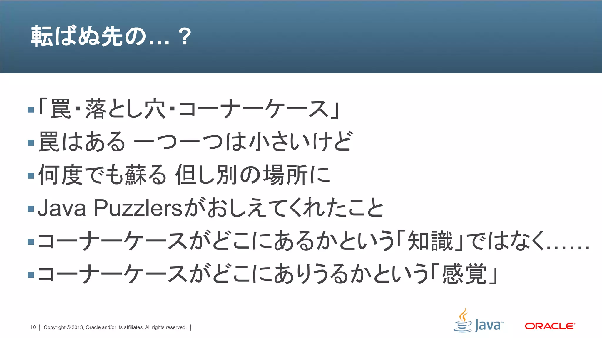 転ばぬ先の… ?


 「罠・落とし穴・コーナーケース」
 罠はある 一つ一つは小さいけど
 何度でも蘇る 但し別の場所に
 Java Puzzlersがおしえてくれたこと
 コーナーケースがどこにあるかという「知識」ではなく……
 コーナーケースがどこにありうるかという「感覚」

10   Copyright © 2013, Oracle and/or its affiliates. All rights reserved.
 