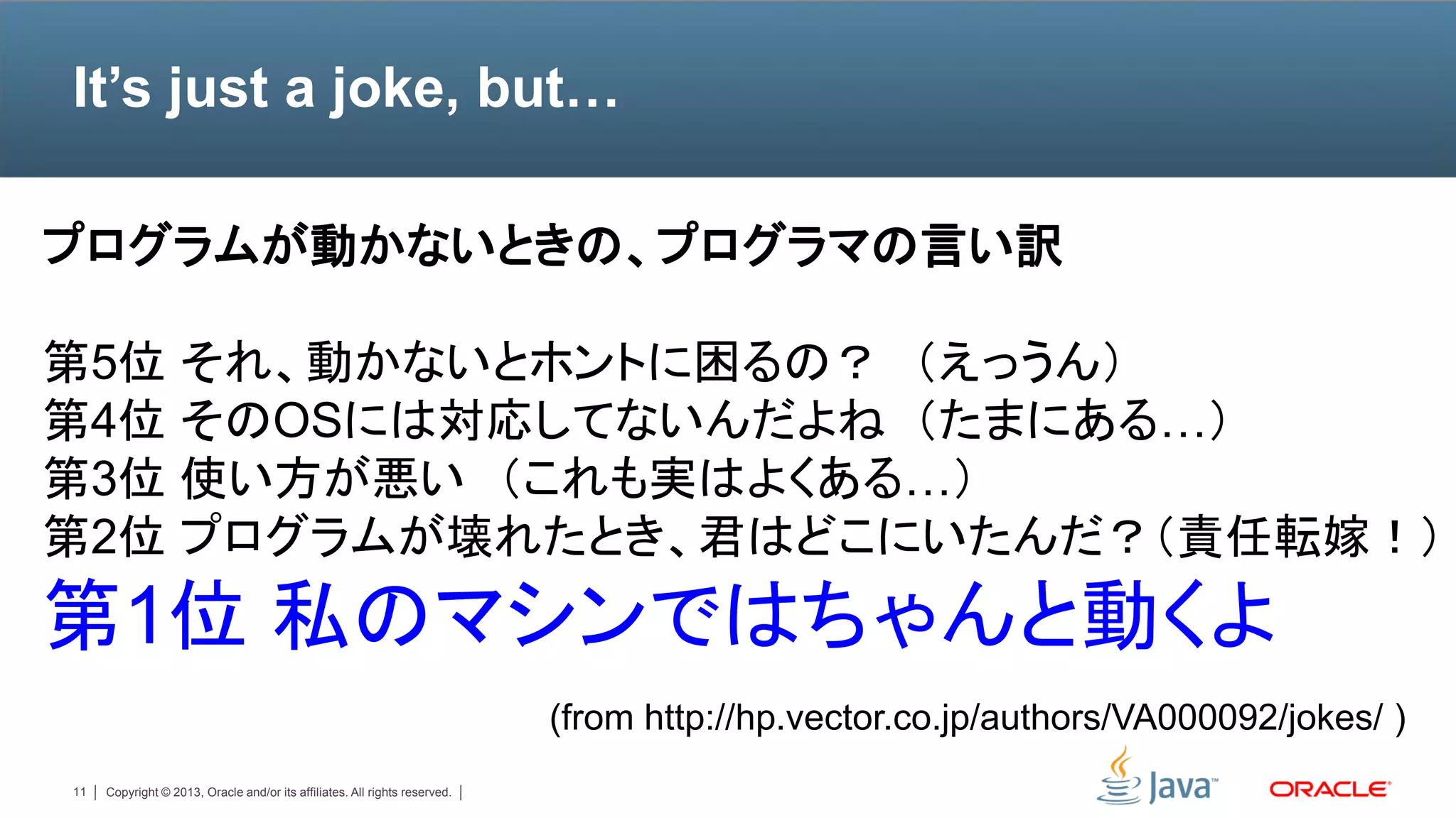 It’s just a joke, but…

プログラムが動かないときの、プログラマの言い訳

第5位 それ、動かないとホントに困るの？ （えっうん）
第4位 そのOSには対応してないんだよね （たまにある…）
第3位 使い方が悪い （これも実はよくある…）
第2位 プログラムが壊れたとき、君はどこにいたんだ？（責任転嫁！）
第1位 私のマシンではちゃんと動くよ
                                                                            (from http://hp.vector.co.jp/authors/VA000092/jokes/ )
11   Copyright © 2013, Oracle and/or its affiliates. All rights reserved.
 