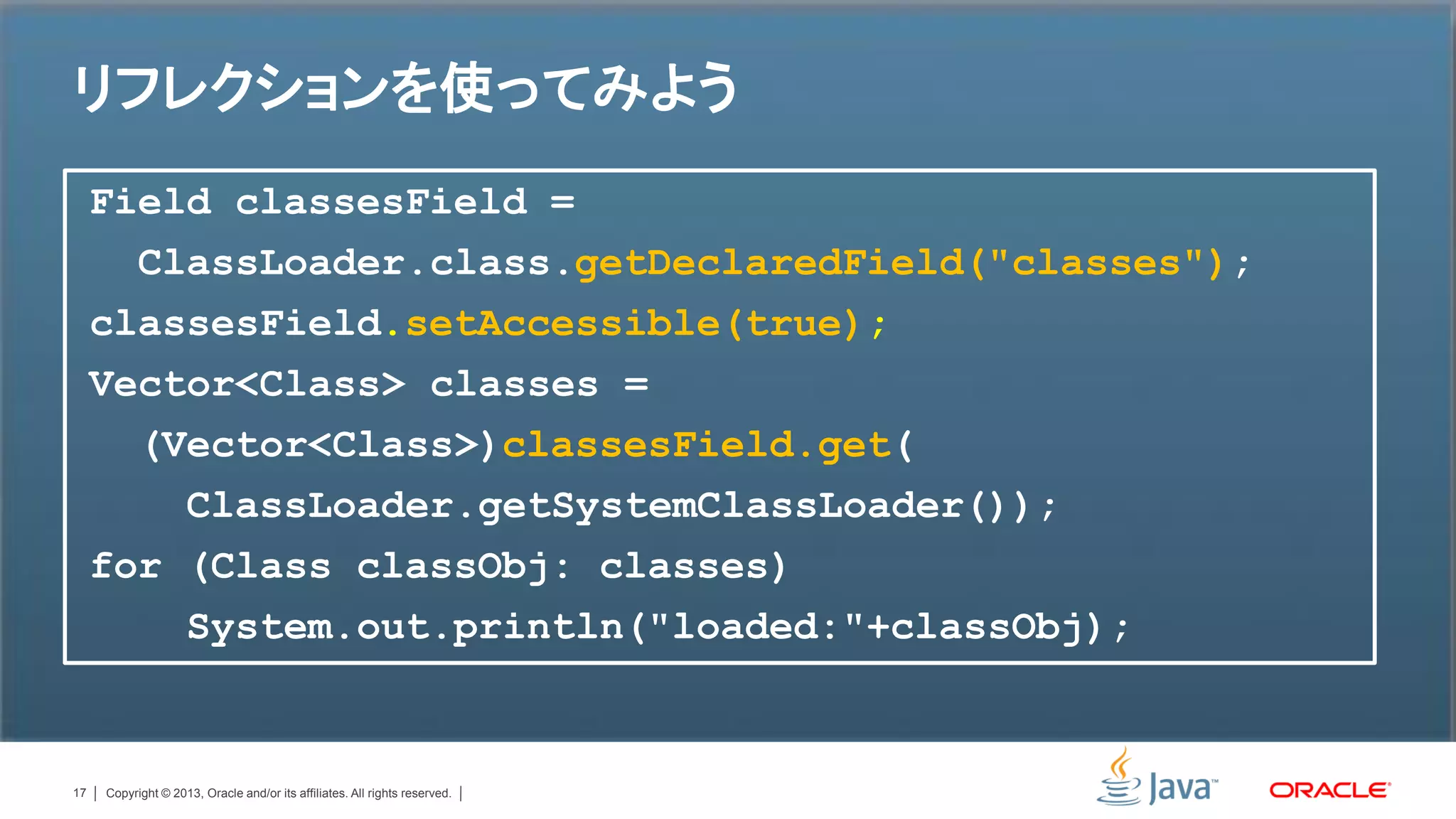 リフレクションを使ってみよう
     Field classesField =
       ClassLoader.class.getDeclaredField("classes");
     classesField.setAccessible(true);
     Vector<Class> classes =
       (Vector<Class>)classesField.get(
         ClassLoader.getSystemClassLoader());
     for (Class classObj: classes)
         System.out.println("loaded:"+classObj);


17   Copyright © 2013, Oracle and/or its affiliates. All rights reserved.
 