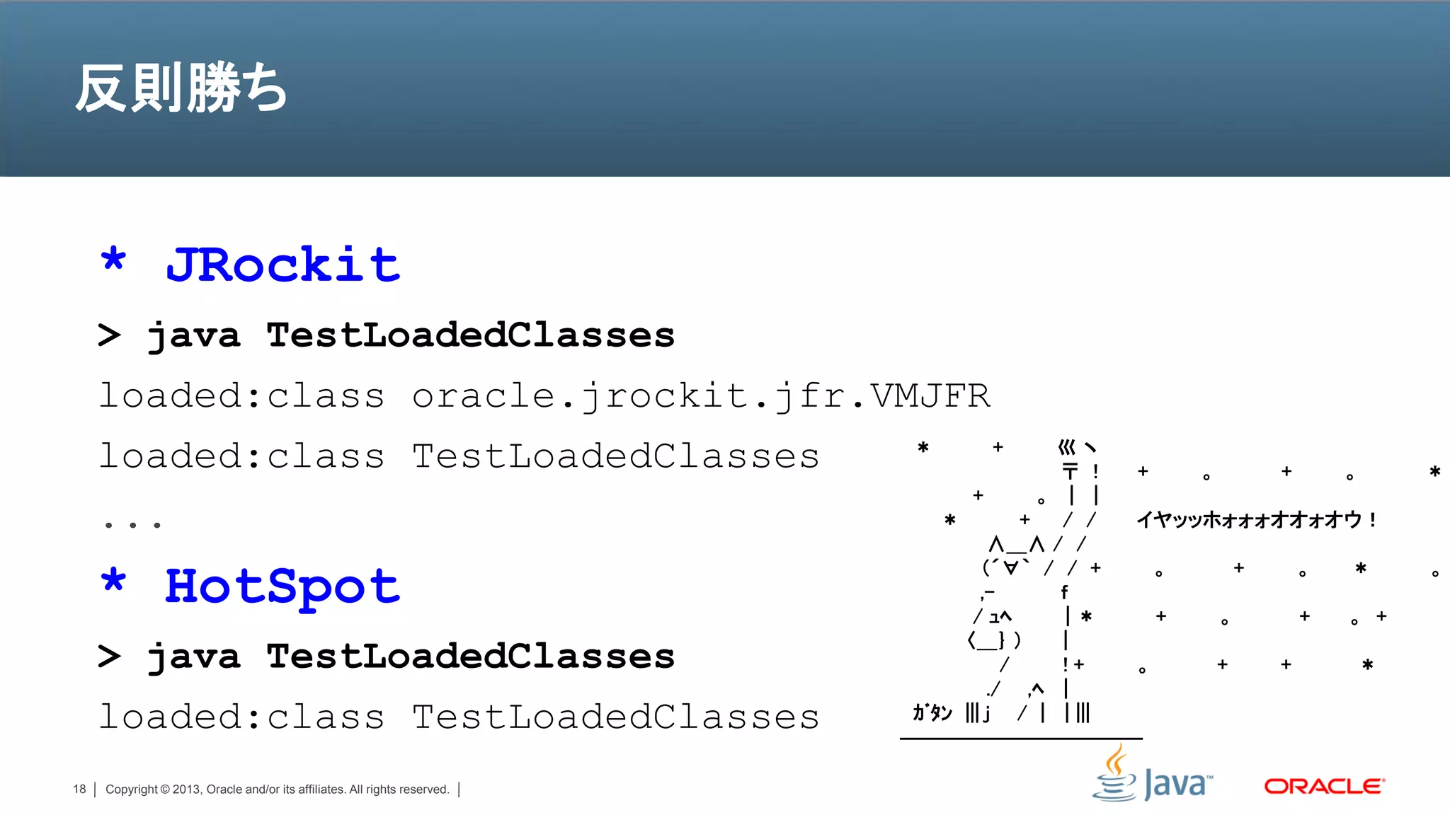 反則勝ち


     * JRockit
     > java TestLoadedClasses
     loaded:class oracle.jrockit.jfr.VMJFR
     loaded:class TestLoadedClasses    ＊     +                                               巛ヽ
                                                                                              〒 ! +   。     +   。     ＊
                                           +                                                。 | |
     ...                                 ＊                                                +   / / イヤッッホォォォオオォオウ！
                                                                                      ∧＿∧ / /

     * HotSpot                                                                       （´∀｀ / / +
                                                                                     ,-
                                                                                    / ｭﾍ
                                                                                              ｆ
                                                                                               |＊
                                                                                                    。

                                                                                                    +   。
                                                                                                          +   。

                                                                                                              +
                                                                                                                ＊

                                                                                                                。 +
                                                                                                                      。


                                                                                  〈＿｝ ）       |
     > java TestLoadedClasses                                                           /     !+  。     +   +    ＊
                                                                                      ./ ,ﾍ |
     loaded:class TestLoadedClasses                                          ｶﾞﾀﾝ ||| j / | | |||
                                                                            ――――――――――――

18   Copyright © 2013, Oracle and/or its affiliates. All rights reserved.
 