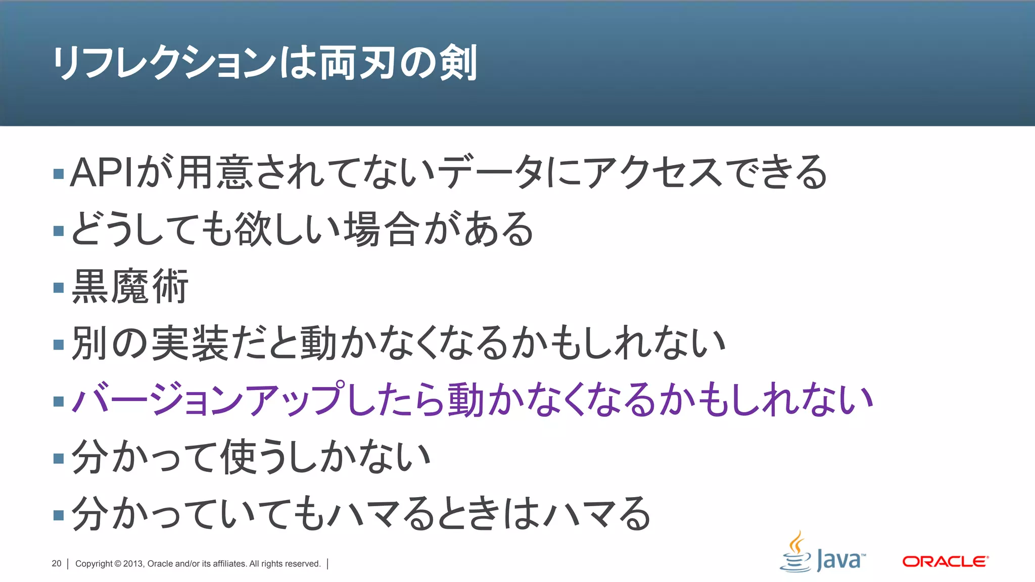 リフレクションは両刃の剣

 APIが用意されてないデータにアクセスできる
 どうしても欲しい場合がある
 黒魔術
 別の実装だと動かなくなるかもしれない
 バージョンアップしたら動かなくなるかもしれない
 分かって使うしかない
 分かっていてもハマるときはハマる
20   Copyright © 2013, Oracle and/or its affiliates. All rights reserved.
 