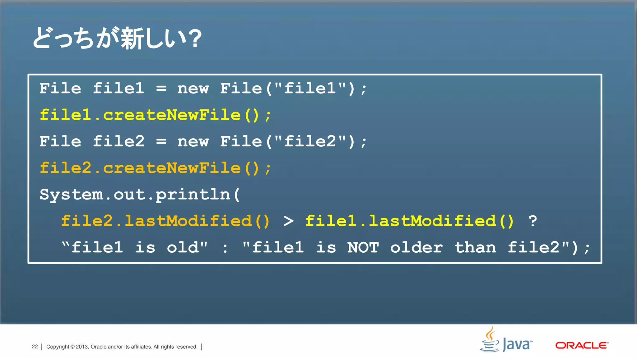 どっちが新しい?
     File file1 = new File("file1");
     file1.createNewFile();
     File file2 = new File("file2");
     file2.createNewFile();
     System.out.println(
       file2.lastModified() > file1.lastModified() ?
       “file1 is old" : "file1 is NOT older than file2");




22   Copyright © 2013, Oracle and/or its affiliates. All rights reserved.
 