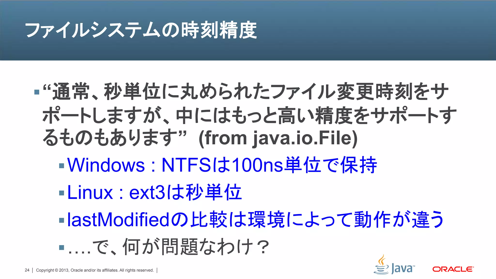 ファイルシステムの時刻精度


      “通常、秒単位に丸められたファイル変更時刻をサ
        ポートしますが、中にはもっと高い精度をサポートす
        るものもあります” (from java.io.File)
          Windows : NTFSは100ns単位で保持
          Linux : ext3は秒単位
          lastModifiedの比較は環境によって動作が違う
          ….で、何が問題なわけ？
24   Copyright © 2013, Oracle and/or its affiliates. All rights reserved.
 