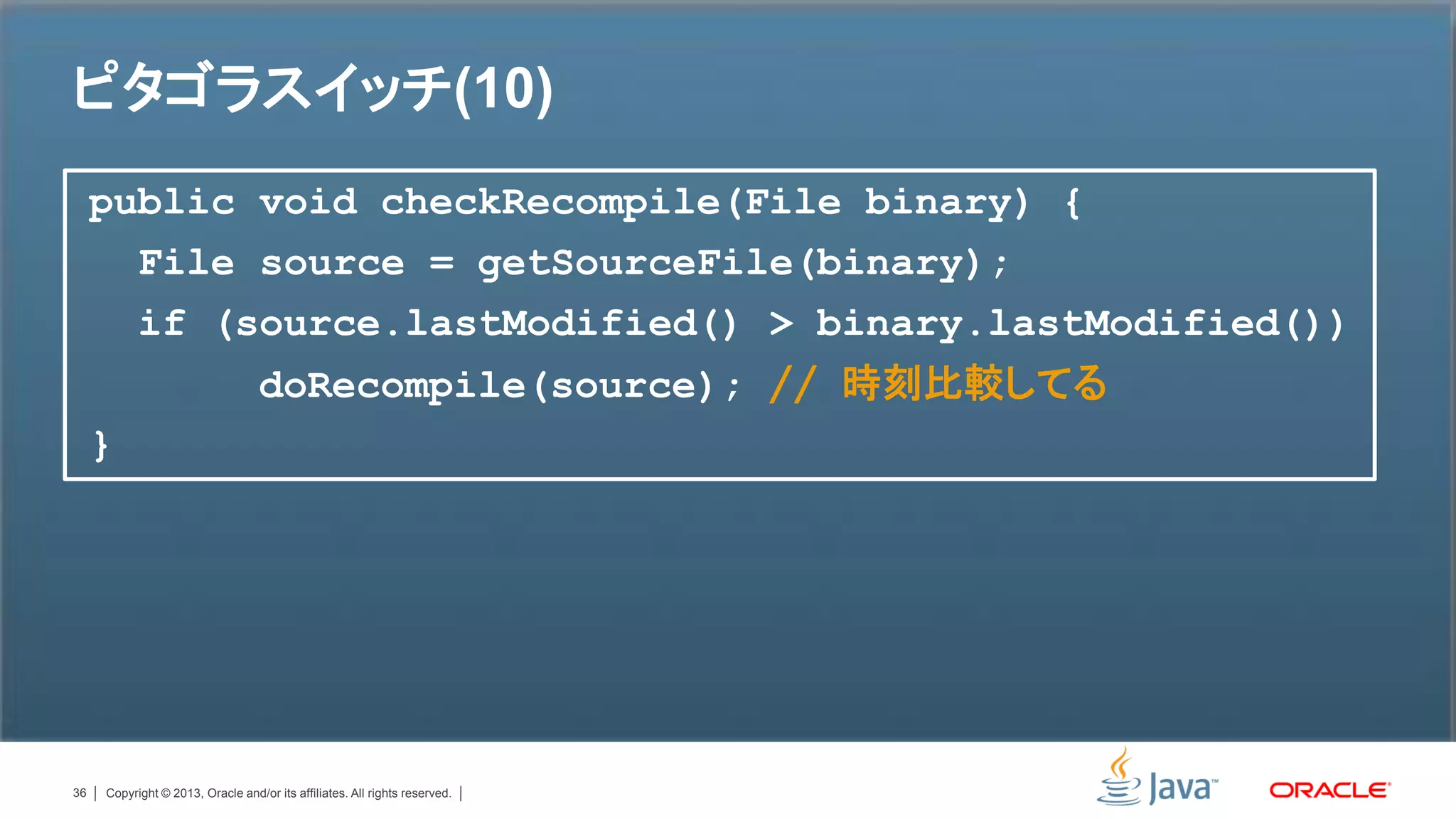 ピタゴラスイッチ(10)
     public void checkRecompile(File binary) {
       File source = getSourceFile(binary);
       if (source.lastModified() > binary.lastModified())
                                   doRecompile(source); // 時刻比較してる
     }




36   Copyright © 2013, Oracle and/or its affiliates. All rights reserved.
 