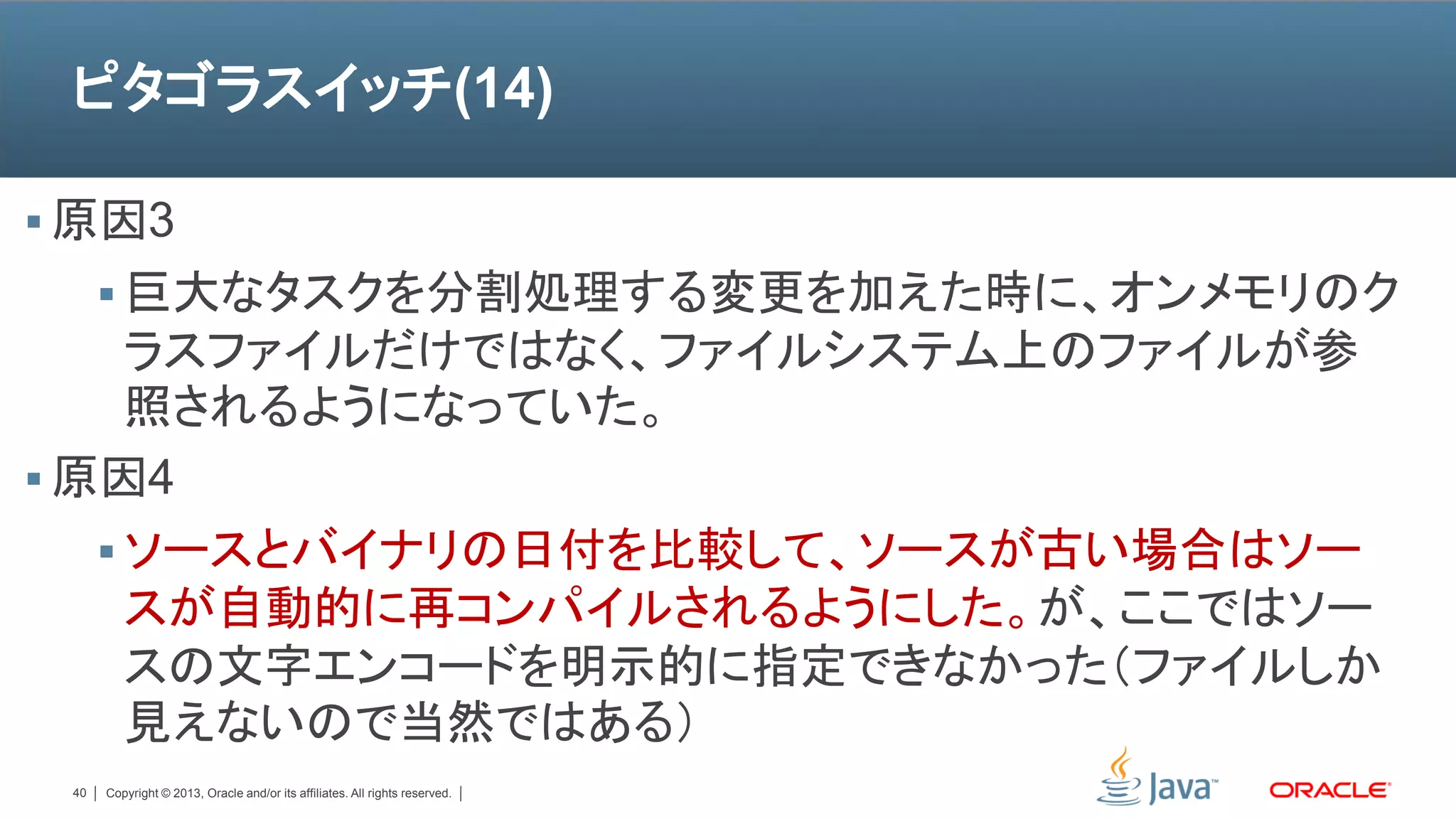 ピタゴラスイッチ(14)

 原因3
       巨大なタスクを分割処理する変更を加えた時に、オンメモリのク
     ラスファイルだけではなく、ファイルシステム上のファイルが参
     照されるようになっていた。
 原因4
    ソースとバイナリの日付を比較して、ソースが古い場合はソー
     スが自動的に再コンパイルされるようにした。が、ここではソー
     スの文字エンコードを明示的に指定できなかった（ファイルしか
     見えないので当然ではある）
 40   Copyright © 2013, Oracle and/or its affiliates. All rights reserved.
 