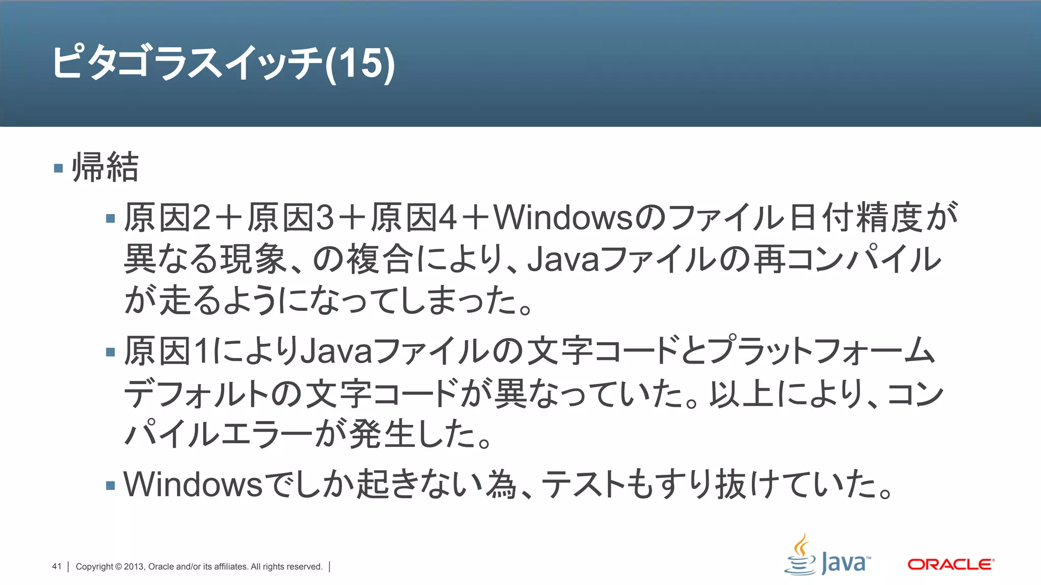 ピタゴラスイッチ(15)

 帰結
             原因2＋原因3＋原因4＋Windowsのファイル日付精度が
              異なる現象、の複合により、Javaファイルの再コンパイル
              が走るようになってしまった。
             原因1によりJavaファイルの文字コードとプラットフォーム
              デフォルトの文字コードが異なっていた。以上により、コン
              パイルエラーが発生した。
             Windowsでしか起きない為、テストもすり抜けていた。

41   Copyright © 2013, Oracle and/or its affiliates. All rights reserved.
 