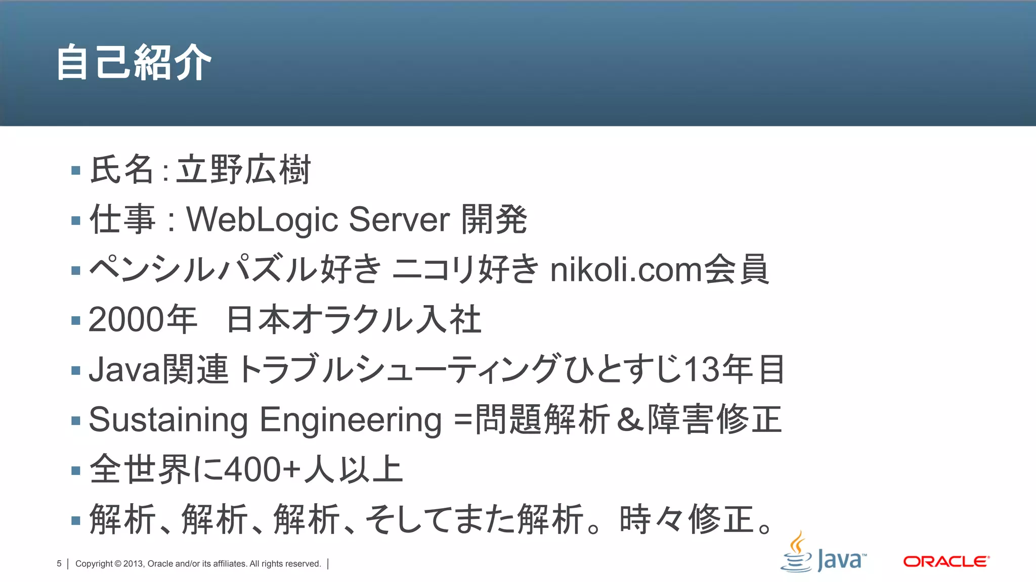 自己紹介

     氏名：立野広樹
     仕事 : WebLogic Server 開発
     ペンシルパズル好き ニコリ好き nikoli.com会員
     2000年 日本オラクル入社
     Java関連 トラブルシューティングひとすじ13年目
     Sustaining Engineering =問題解析＆障害修正
     全世界に400+人以上
     解析、解析、解析、そしてまた解析。 時々修正。
5   Copyright © 2013, Oracle and/or its affiliates. All rights reserved.
 