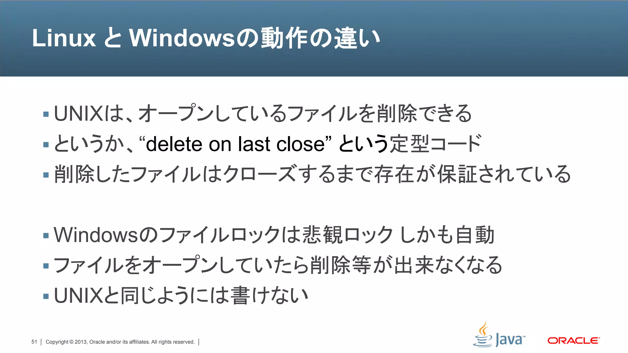 Linux と Windowsの動作の違い


      UNIXは、オープンしているファイルを削除できる
      というか、“delete on last close” という定型コード
      削除したファイルはクローズするまで存在が保証されている


      Windowsのファイルロックは悲観ロック しかも自動
      ファイルをオープンしていたら削除等が出来なくなる
      UNIXと同じようには書けない

51   Copyright © 2013, Oracle and/or its affiliates. All rights reserved.
 