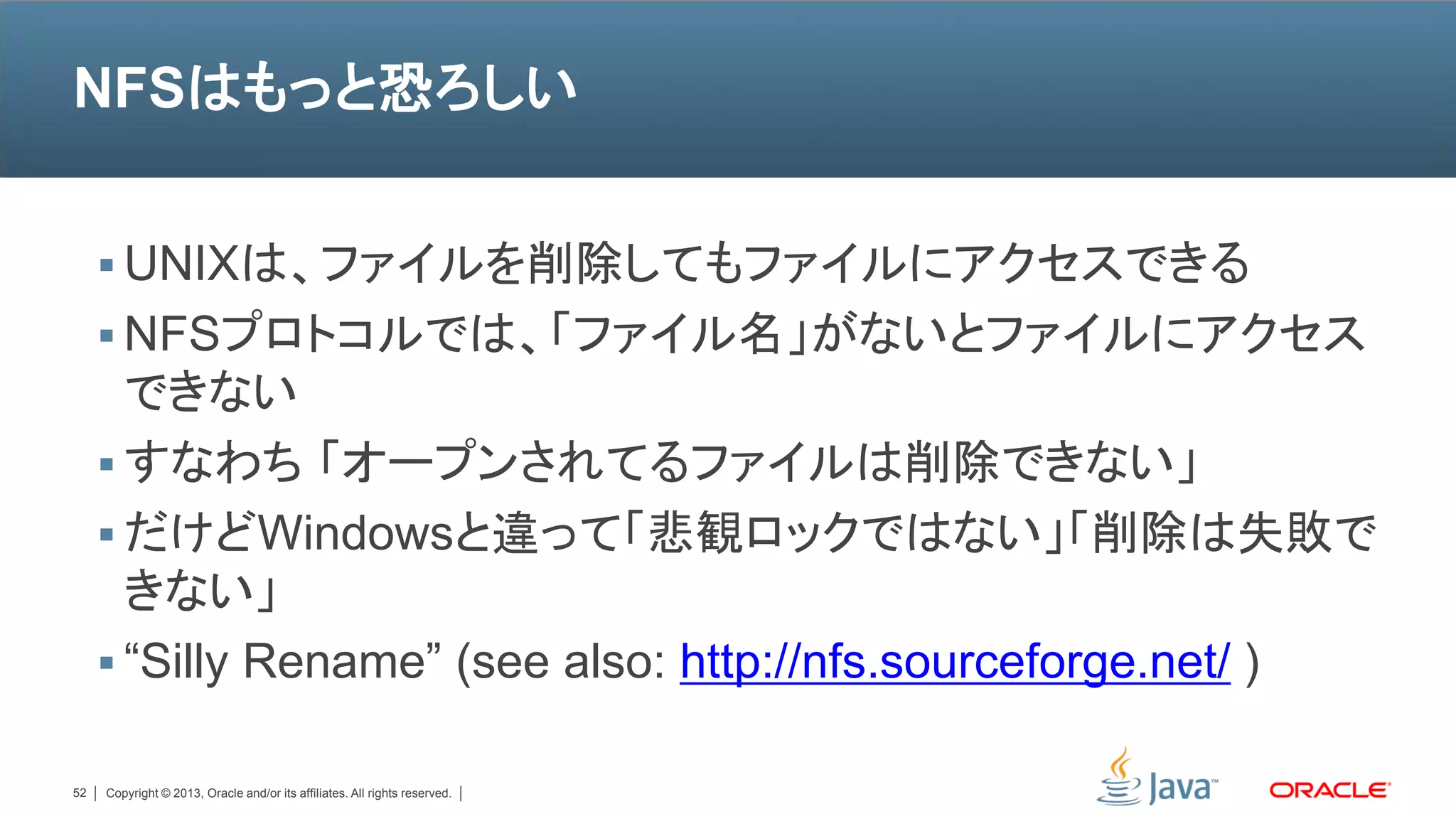 NFSはもっと恐ろしい


      UNIXは、ファイルを削除してもファイルにアクセスできる
      NFSプロトコルでは、「ファイル名」がないとファイルにアクセス
       できない
      すなわち 「オープンされてるファイルは削除できない」
      だけどWindowsと違って「悲観ロックではない」「削除は失敗で
       きない」
      “Silly Rename” (see also: http://nfs.sourceforge.net/ )

52   Copyright © 2013, Oracle and/or its affiliates. All rights reserved.
 