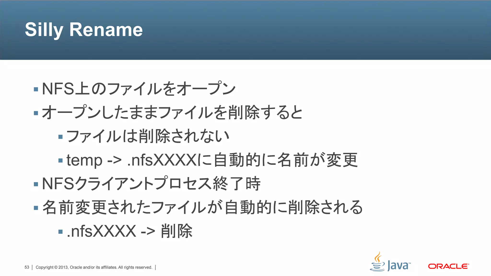 Silly Rename


      NFS上のファイルをオープン
      オープンしたままファイルを削除すると
                  ファイルは削除されない
                  temp -> .nfsXXXXに自動的に名前が変更
      NFSクライアントプロセス終了時
      名前変更されたファイルが自動的に削除される
                  .nfsXXXX -> 削除

53   Copyright © 2013, Oracle and/or its affiliates. All rights reserved.
 
