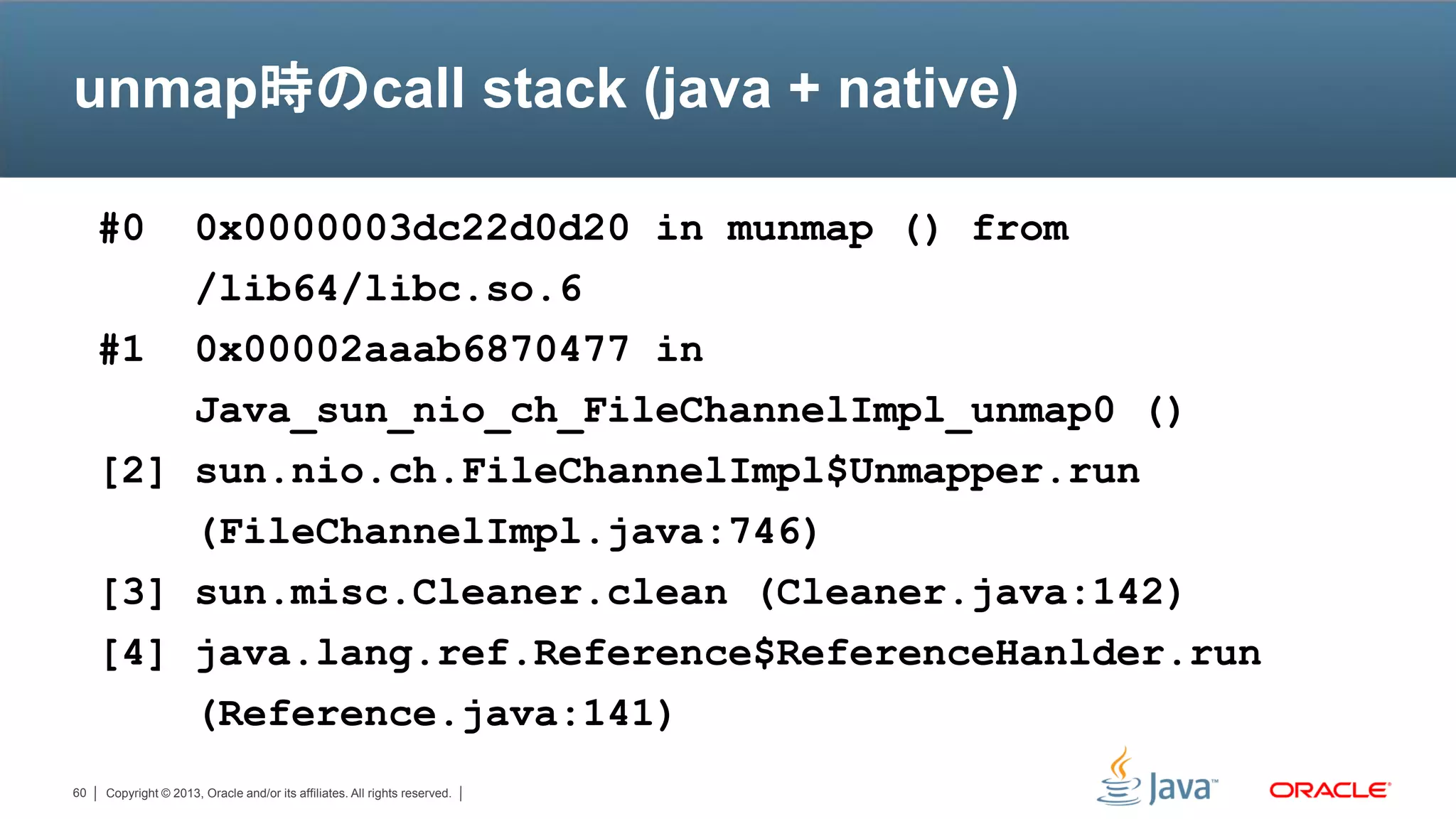 unmap時のcall stack (java + native)

     #0  0x0000003dc22d0d20 in munmap () from
         /lib64/libc.so.6
     #1 0x00002aaab6870477 in
         Java_sun_nio_ch_FileChannelImpl_unmap0 ()
     [2] sun.nio.ch.FileChannelImpl$Unmapper.run
         (FileChannelImpl.java:746)
     [3] sun.misc.Cleaner.clean (Cleaner.java:142)
     [4] java.lang.ref.Reference$ReferenceHanlder.run
         (Reference.java:141)
60   Copyright © 2013, Oracle and/or its affiliates. All rights reserved.
 