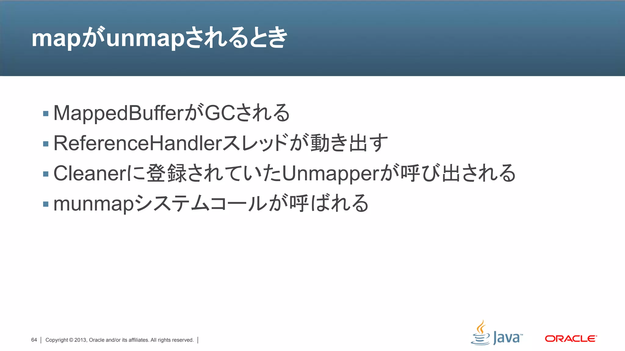 mapがunmapされるとき


      MappedBufferがGCされる
      ReferenceHandlerスレッドが動き出す
      Cleanerに登録されていたUnmapperが呼び出される
      munmapシステムコールが呼ばれる




64   Copyright © 2013, Oracle and/or its affiliates. All rights reserved.
 