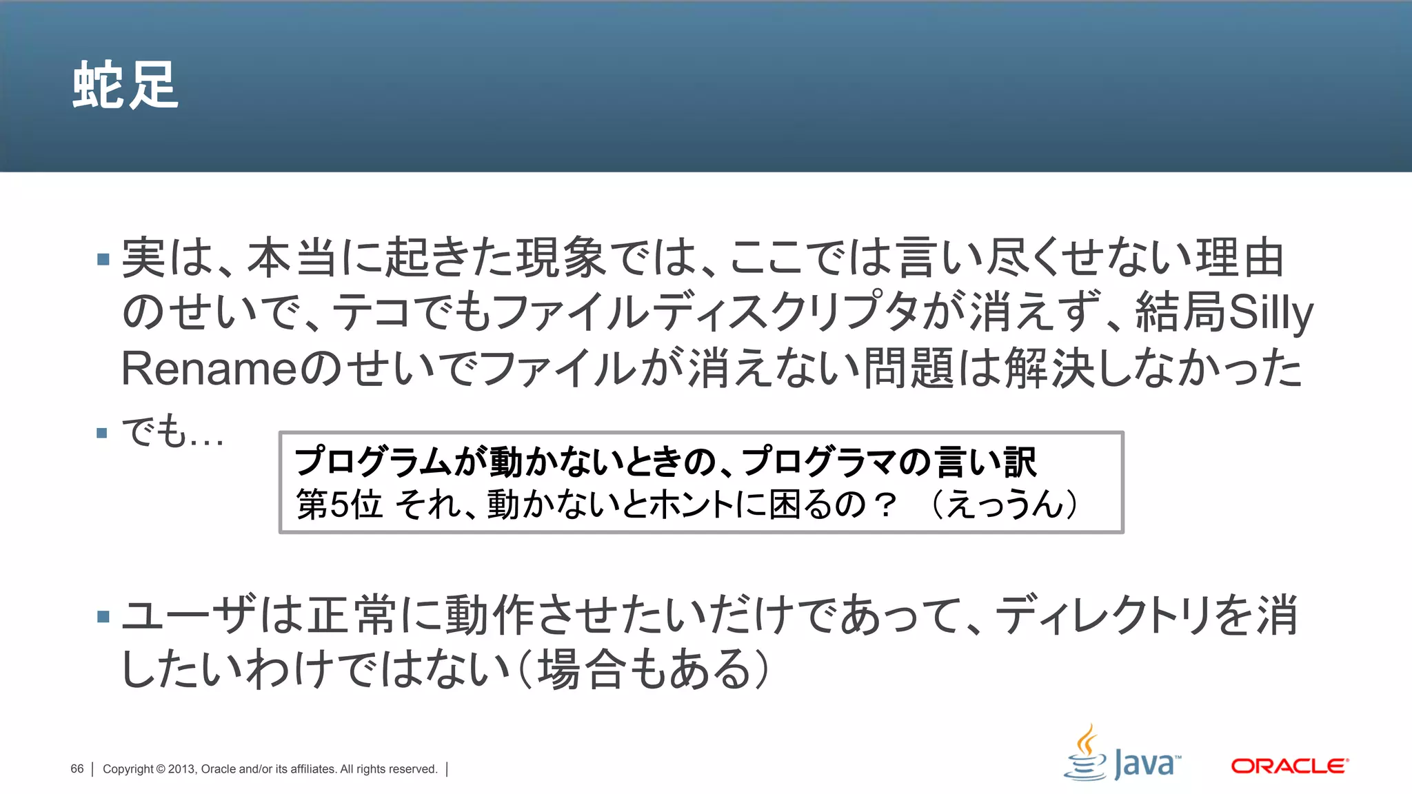 蛇足


      実は、本当に起きた現象では、ここでは言い尽くせない理由
        のせいで、テコでもファイルディスクリプタが消えず、結局Silly
        Renameのせいでファイルが消えない問題は解決しなかった
      でも…
                                           プログラムが動かないときの、プログラマの言い訳
                                           第5位 それ、動かないとホントに困るの？ （えっうん）


      ユーザは正常に動作させたいだけであって、ディレクトリを消
        したいわけではない（場合もある）
66   Copyright © 2013, Oracle and/or its affiliates. All rights reserved.
 