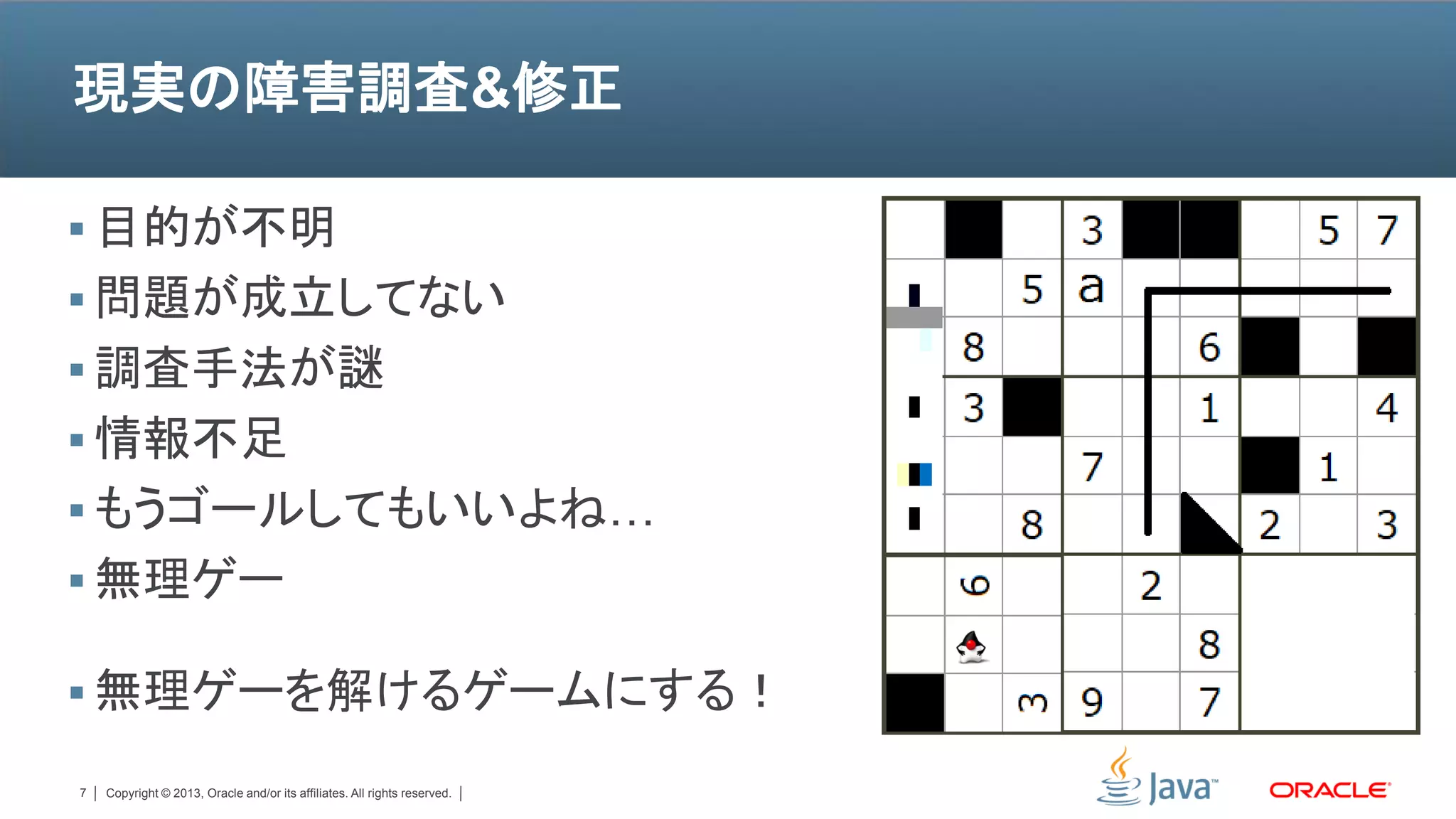 現実の障害調査&修正

 目的が不明
 問題が成立してない
 調査手法が謎
 情報不足
 もうゴールしてもいいよね…
 無理ゲー

 無理ゲーを解けるゲームにする！

7   Copyright © 2013, Oracle and/or its affiliates. All rights reserved.
 