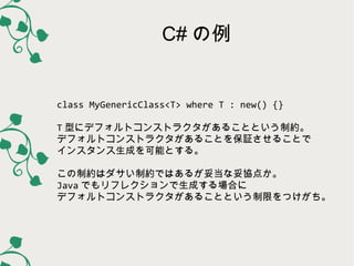 C# の例

class MyGenericClass<T> where T : new() {}
T 型にデフォルトコンストラクタがあることという制約。
デフォルトコンストラクタがあることを保証させることで
インスタンス生成を可能とする。
こ...