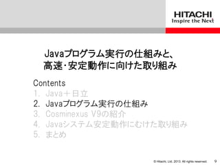 © Hitachi, Ltd. 2013. All rights reserved.
Javaプログラム実行の仕組みと、
高速・安定動作に向けた取り組み
Contents
1. Java＋日立
2. Javaプログラム実行の仕組み
3. Cosminexus V9の紹介
4. Javaシステム安定動作にむけた取り組み
5. まとめ
9
 