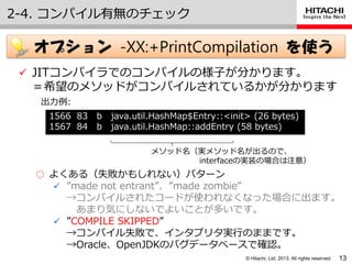© Hitachi, Ltd. 2013. All rights reserved.
2-4. コンパ゗ル有無のチェック
13
オプション -XX:+PrintCompilation を使う
 JITコンパ゗ラでのコンパ゗ルの様子が分かります。
＝希望のメソッドがコンパ゗ルされているかが分かります
1566 83 b java.util.HashMap$Entry::<init> (26 bytes)
1567 84 b java.util.HashMap::addEntry (58 bytes)
出力例:
メソッド名（実メソッド名が出るので、
interfaceの実装の場合は注意）
○ よくある（失敗かもしれない）パターン
 ”made not entrant”、”made zombie”
→コンパ゗ルされたコードが使われなくなった場合に出ます。
あまり気にしないでよいことが多いです。
 ”COMPILE SKIPPED”
→コンパ゗ル失敗で、゗ンタプリタ実行のままです。
→Oracle、OpenJDKのバグデータベースで確認。
 