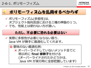 © Hitachi, Ltd. 2013. All rights reserved.
2-6-1. ポリモーフゖズム
17
ポリモーフィズムを乱用するべからず
 ポリモーフゖズム(多態性)は、
オブジェクト指向言語における三種の神器の１つ。
 でも、性能上は使わない方が速い。
 意味のない最適化例:
× オーバーラ゗ドしていないメソッド全てに
明示的に final 修飾子を付ける
(オーバーラ゗ドされたかどうかは、
Java VM が実行時に全部把握しています）
 実際に多態性が必要にならない限り、
Java VM が勝手に最適化してくれます。
ただし、不必要に恐れる必要はない
 