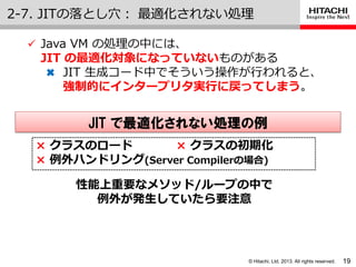 © Hitachi, Ltd. 2013. All rights reserved.
2-7. JITの落とし穴： 最適化されない処理
19
 Java VM の処理の中には、
JIT の最適化対象になっていないものがある
✖ JIT 生成コード中でそういう操作が行われると、
強制的にインタープリタ実行に戻ってしまう。
× クラスのロード × クラスの初期化
× 例外ハンドリング(Server Compilerの場合)
JIT で最適化されない処理の例
性能上重要なメソッド/ループの中で
例外が発生していたら要注意
 