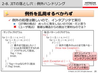 © Hitachi, Ltd. 2013. All rights reserved.
2-8. JITの落とし穴：例外ハンドリング
20
 例外の処理は難しいので、゗ンタプリタで実行
 （JIT側の視点） めったに発生しないのでOK…だと思う
（ユーザ視点） 複雑な構造からの脱出で便利なのでは？
例外を乱用するべからず
・サンプルプログラム
for (i = 0; i < n; i++) {
for (j = 0; j < m; j++) {
if (…) {
// 最外まで脱出したい！
// breakを2回実行するため
// フラグセットして脱出。
flag = true;
break;
}
}
// flag==trueならすぐに脱出
if (flag) break;
}
・駄目パターンのプログラム
try {
for (i = 0; i < n; i++) {
for (j = 0; j < m; j++) {
if (…) {
// 例外で最外のcatchまで飛べる…
throw new Exception();
}
}
}
}
catch (Exception e) { … }
…;
JITコンパ゗ラ：
例外が発生したので
゗ンタプリタに戻す
ここを抜けても
゗ンタプリタ実行
ここを抜けても
゗ンタプリタ実行
 