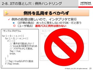 © Hitachi, Ltd. 2013. All rights reserved.
2-8. JITの落とし穴：例外ハンドリング
21
 例外の処理は難しいので、゗ンタプリタで実行
 （JIT側の視点） めったに発生しないのでOK…だと思う
◎（ユーザ視点） 通常パスに例外は使わない
例外を乱用するべからず
・サンプルプログラム
for (i = 0; i < n; i++) {
for (j = 0; j < m; j++) {
if (…) {
// 最外まで脱出したい！
// breakを2回実行するため
// フラグセットして脱出。
flag = true;
break;
}
}
// flag==trueならすぐに脱出
if (flag) break;
}
・駄目パターンのプログラム
try {
for (i = 0; i < n; i++) {
for (j = 0; j < m; j++) {
if (…) {
// 例外で最外のcatchまで飛べる…
throw new Exception();
}
}
}
catch (Exception e) { … }
…;
 