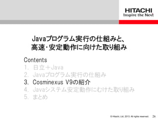 © Hitachi, Ltd. 2013. All rights reserved.
Javaプログラム実行の仕組みと、
高速・安定動作に向けた取り組み
Contents
1. 日立＋Java
2. Javaプログラム実行の仕組み
3. Cosminexus V9の紹介
4. Javaシステム安定動作にむけた取り組み
5. まとめ
26
 