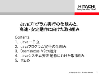 © Hitachi, Ltd. 2013. All rights reserved.
Javaプログラム実行の仕組みと、
高速・安定動作に向けた取り組み
Contents
1. Java＋日立
2. Javaプログラム実行の仕組み
3. Cosminexus V9の紹介
4. Javaシステム安定動作にむけた取り組み
5. まとめ
2
 