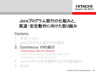 © Hitachi, Ltd. 2013. All rights reserved.
Javaプログラム実行の仕組みと、
高速・安定動作に向けた取り組み
Contents
1. 日立＋Java
2. Javaプログラム実行の仕組み
3. Cosminexus V9の紹介
・uCosminexus Service Director
・uCosminexus Elastic Application Data store
・uCosminexus Application Server
4. Javaシステム安定動作にむけた取り組み
5. まとめ
29
 