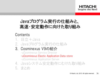 © Hitachi, Ltd. 2013. All rights reserved.
Javaプログラム実行の仕組みと、
高速・安定動作に向けた取り組み
Contents
1. 日立＋Java
2. Javaプログラム実行の仕組み
3. Cosminexus V9の紹介
・uCosminexus Service Director
・uCosminexus Elastic Application Data store
・uCosminexus Application Server
4. Javaシステム安定動作にむけた取り組み
5. まとめ
36
 