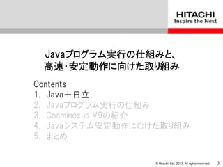 © Hitachi, Ltd. 2013. All rights reserved.
Javaプログラム実行の仕組みと、
高速・安定動作に向けた取り組み
Contents
1. Java＋日立
2. Javaプログラム実行の仕組み
3. Cosminexus V9の紹介
4. Javaシステム安定動作にむけた取り組み
5. まとめ
3
 