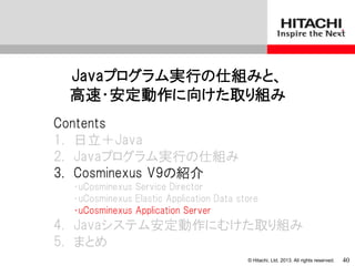 © Hitachi, Ltd. 2013. All rights reserved.
Javaプログラム実行の仕組みと、
高速・安定動作に向けた取り組み
Contents
1. 日立＋Java
2. Javaプログラム実行の仕組み
3. Cosminexus V9の紹介
・uCosminexus Service Director
・uCosminexus Elastic Application Data store
・uCosminexus Application Server
4. Javaシステム安定動作にむけた取り組み
5. まとめ
40
 