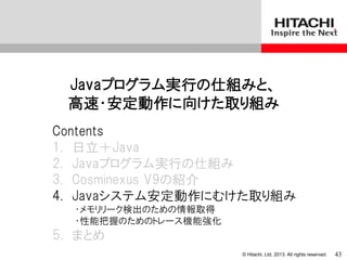 © Hitachi, Ltd. 2013. All rights reserved.
Javaプログラム実行の仕組みと、
高速・安定動作に向けた取り組み
Contents
1. 日立＋Java
2. Javaプログラム実行の仕組み
3. Cosminexus V9の紹介
4. Javaシステム安定動作にむけた取り組み
・メモリリーク検出のための情報取得
・性能把握のためのトレース機能強化
5. まとめ
43
 