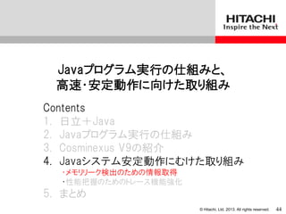 © Hitachi, Ltd. 2013. All rights reserved.
Javaプログラム実行の仕組みと、
高速・安定動作に向けた取り組み
Contents
1. 日立＋Java
2. Javaプログラム実行の仕組み
3. Cosminexus V9の紹介
4. Javaシステム安定動作にむけた取り組み
・メモリリーク検出のための情報取得
・性能把握のためのトレース機能強化
5. まとめ
44
 