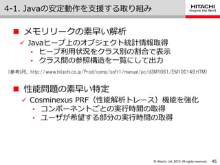 © Hitachi, Ltd. 2013. All rights reserved.
4-1. Javaの安定動作を支援する取り組み
45
 メモリリークの素早い解析
 Javaヒープ上のオブジェクト統計情報取得
• ヒープ利用状況をクラス別の割合で表示
• クラス間の参照構造を一覧にして出力
(参考URL: http://www.hitachi.co.jp/Prod/comp/soft1/manual/pc/d3M1061/EM100149.HTM)
 性能問題の素早い特定
 Cosminexus PRF（性能解析トレース）機能を強化
• コンポーネントごとの実行時間の取得
• ユーザが希望する部分の実行時間の取得
 