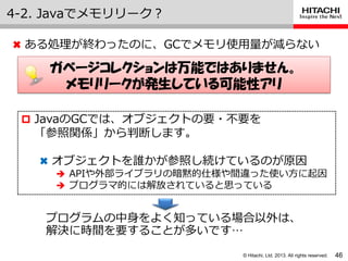 © Hitachi, Ltd. 2013. All rights reserved.
4-2. Javaでメモリリーク？
46
✖ ある処理が終わったのに、GCでメモリ使用量が減らない
ガベージコレクションは万能ではありません。
メモリリークが発生している可能性アリ
 JavaのGCでは、オブジェクトの要・不要を
「参照関係」から判断します。
✖ オブジェクトを誰かが参照し続けているのが原因
 APIや外部ラ゗ブラリの暗黙的仕様や間違った使い方に起因
 プログラマ的には解放されていると思っている
プログラムの中身をよく知っている場合以外は、
解決に時間を要することが多いです…
 