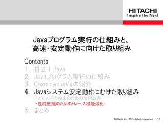 © Hitachi, Ltd. 2013. All rights reserved.
Javaプログラム実行の仕組みと、
高速・安定動作に向けた取り組み
Contents
1. 日立＋Java
2. Javaプログラム実行の仕組み
3. CosminexusV9の紹介
4. Javaシステム安定動作にむけた取り組み
・メモリリーク検出のための情報取得
・性能把握のためのトレース機能強化
5. まとめ
52
 